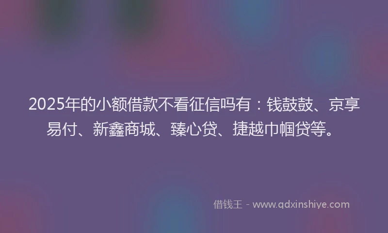 2025年的小额借款不看征信吗有：钱鼓鼓、京享易付、新鑫商城、臻心贷、捷越巾帼贷等。
