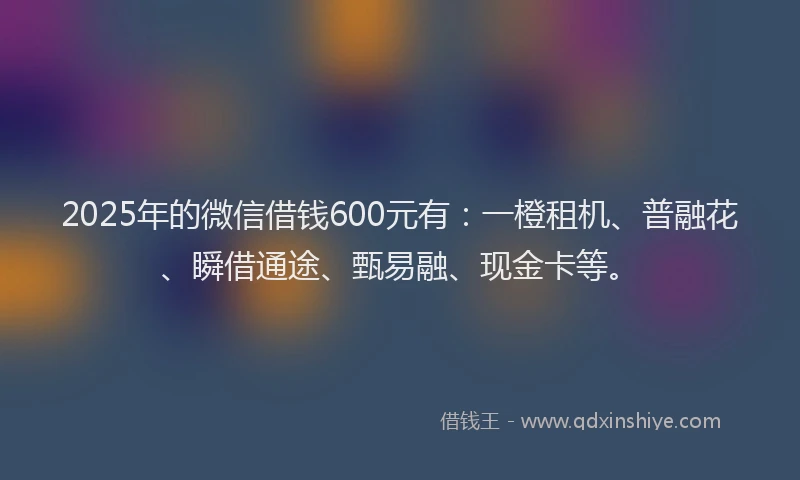 2025年的微信借钱600元有：一橙租机、普融花、瞬借通途、甄易融、现金卡等。