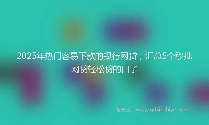 2025年热门容易下款的银行网贷，汇总5个秒批网贷轻松贷的口子