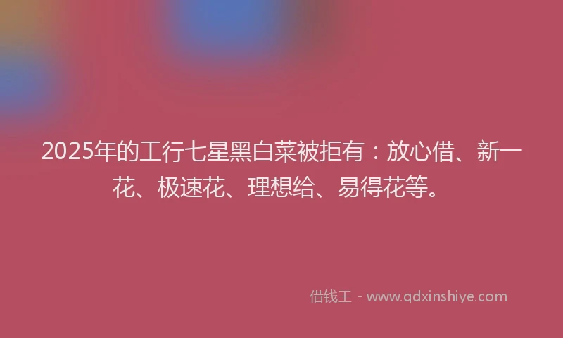 2025年的工行七星黑白菜被拒有：放心借、新一花、极速花、理想给、易得花等。