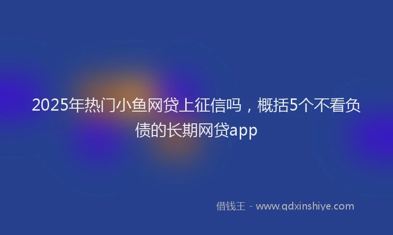 2025年热门小鱼网贷上征信吗，概括5个不看负债的长期网贷app