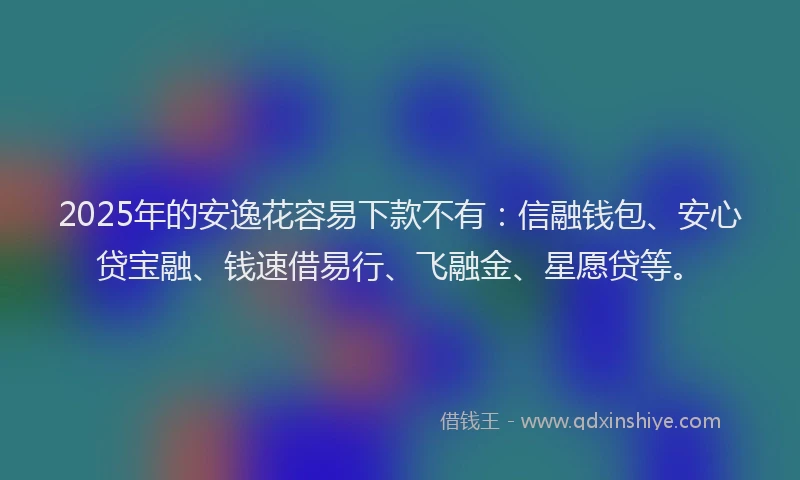 2025年的安逸花容易下款不有：信融钱包、安心贷宝融、钱速借易行、飞融金、星愿贷等。