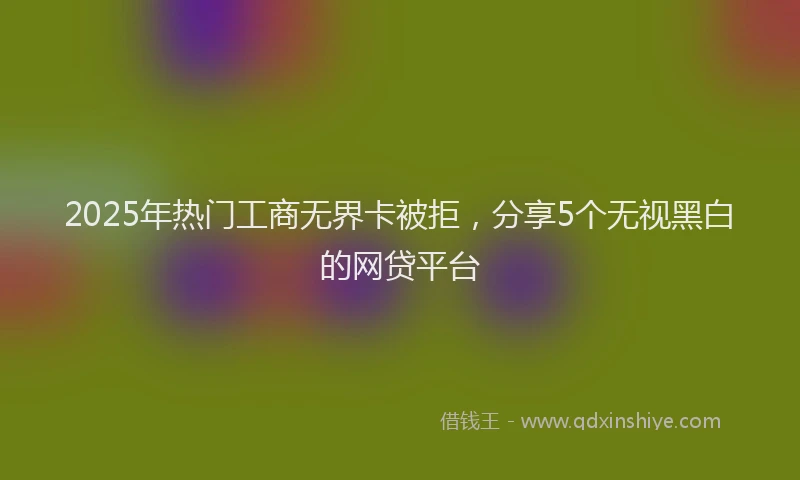2025年热门工商无界卡被拒，分享5个无视黑白的网贷平台