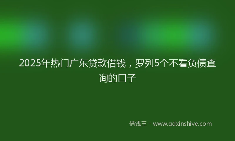 2025年热门广东贷款借钱，罗列5个不看负债查询的口子