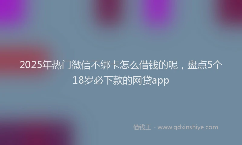 2025年热门微信不绑卡怎么借钱的呢，盘点5个18岁必下款的网贷app