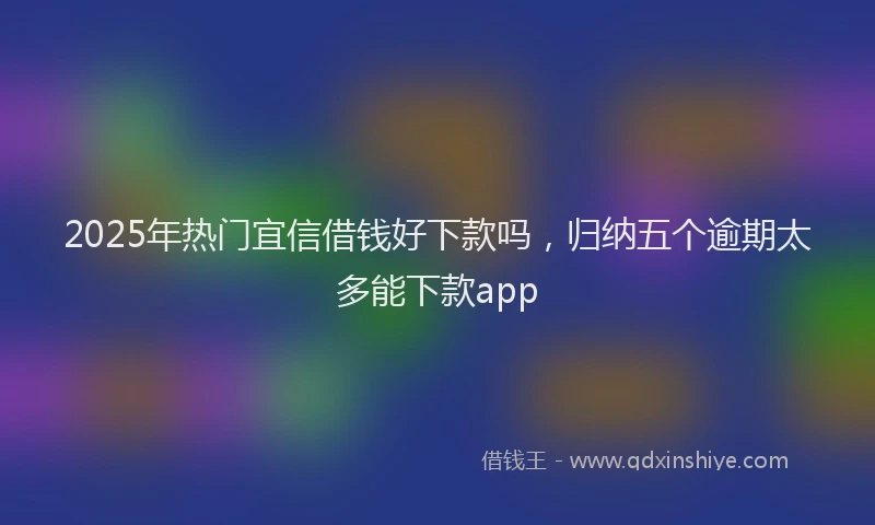 2025年热门宜信借钱好下款吗，归纳五个逾期太多能下款app