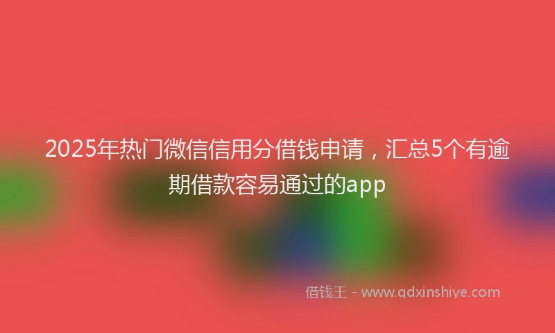 2025年热门微信信用分借钱申请，汇总5个有逾期借款容易通过的app