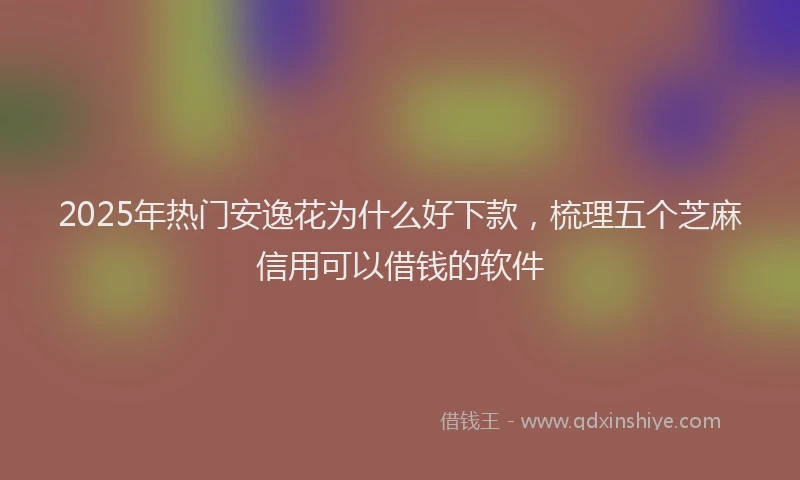 2025年热门安逸花为什么好下款，梳理五个芝麻信用可以借钱的软件