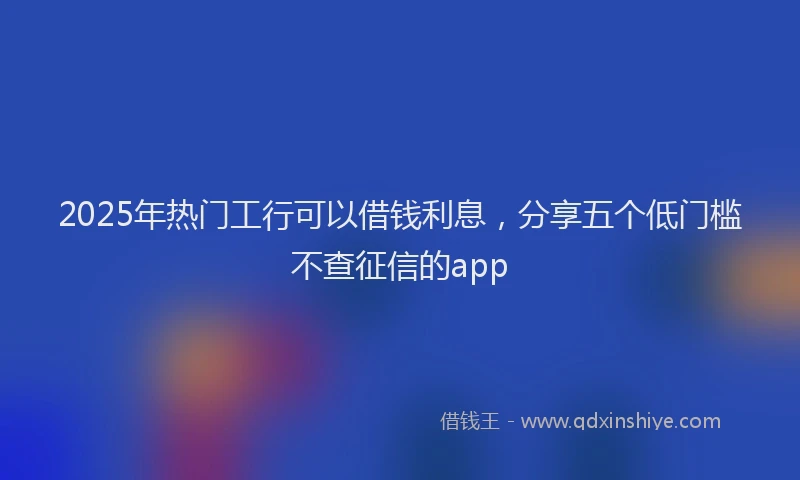 2025年热门工行可以借钱利息，分享五个低门槛不查征信的app