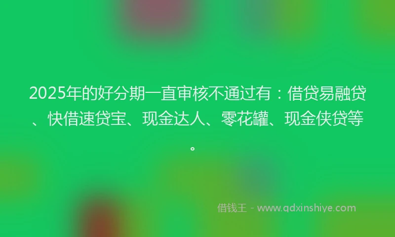 2025年的好分期一直审核不通过有：借贷易融贷、快借速贷宝、现金达人、零花罐、现金侠贷等。