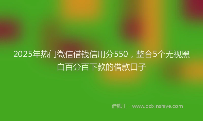 2025年热门微信借钱信用分550，整合5个无视黑白百分百下款的借款口子