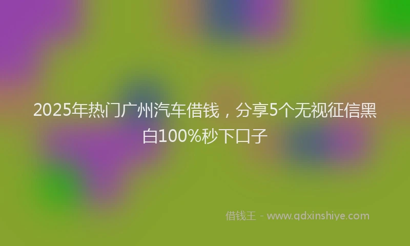 2025年热门广州汽车借钱，分享5个无视征信黑白100%秒下口子