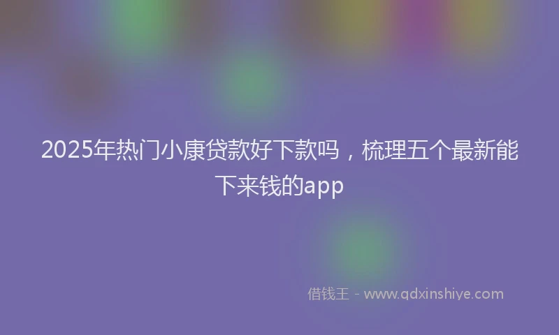 2025年热门小康贷款好下款吗，梳理五个最新能下来钱的app