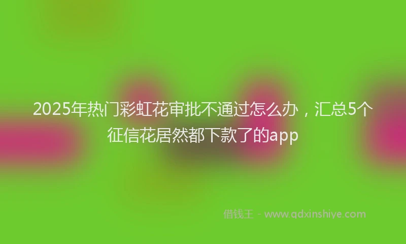 2025年热门彩虹花审批不通过怎么办，汇总5个征信花居然都下款了的app