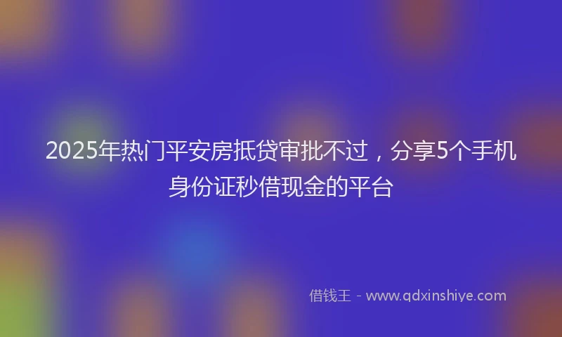 2025年热门平安房抵贷审批不过，分享5个手机身份证秒借现金的平台