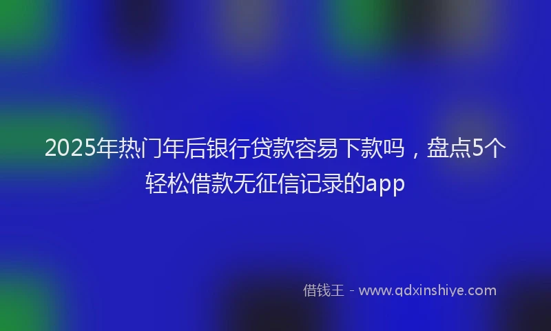 2025年热门年后银行贷款容易下款吗，盘点5个轻松借款无征信记录的app