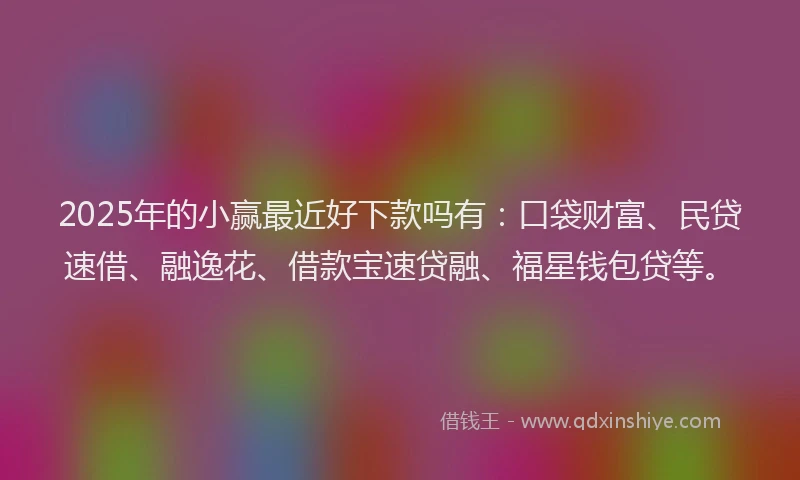 2025年的小赢最近好下款吗有：口袋财富、民贷速借、融逸花、借款宝速贷融、福星钱包贷等。