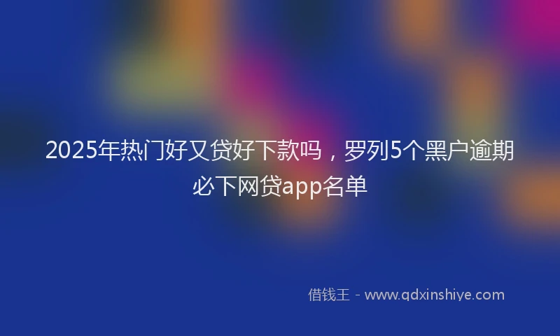 2025年热门好又贷好下款吗，罗列5个黑户逾期必下网贷app名单
