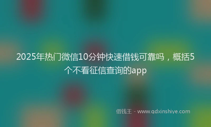 2025年热门微信10分钟快速借钱可靠吗，概括5个不看征信查询的app