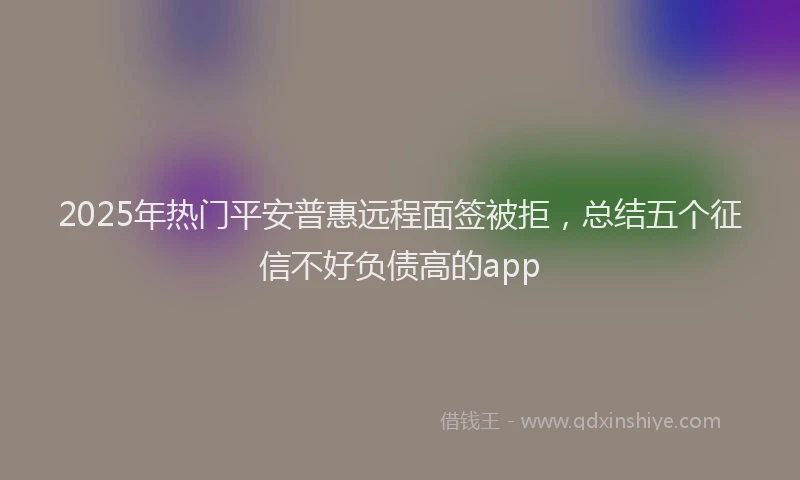 2025年热门平安普惠远程面签被拒，总结五个征信不好负债高的app