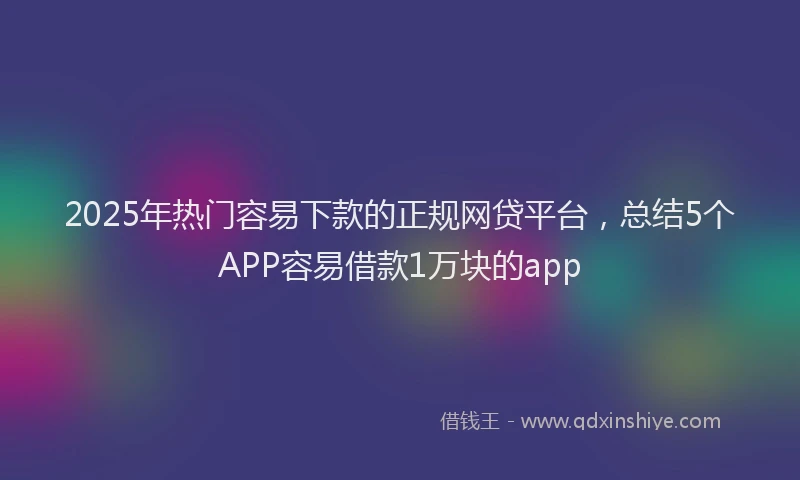 2025年热门容易下款的正规网贷平台，总结5个APP容易借款1万块的app