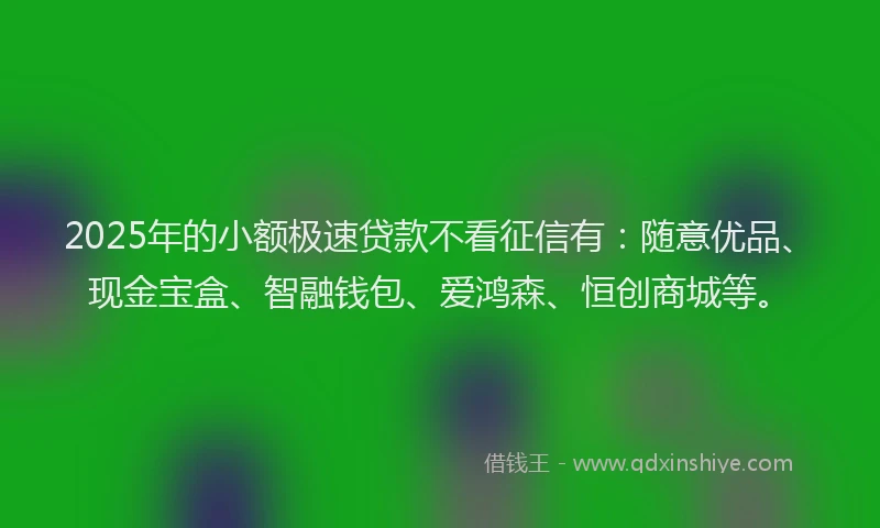 2025年的小额极速贷款不看征信有：随意优品、现金宝盒、智融钱包、爱鸿森、恒创商城等。