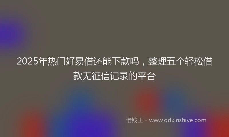 2025年热门好易借还能下款吗，整理五个轻松借款无征信记录的平台