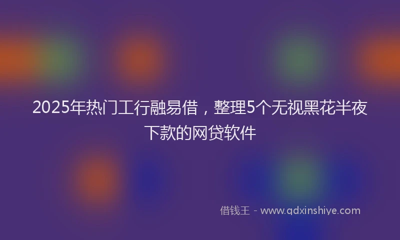2025年热门工行融易借，整理5个无视黑花半夜下款的网贷软件