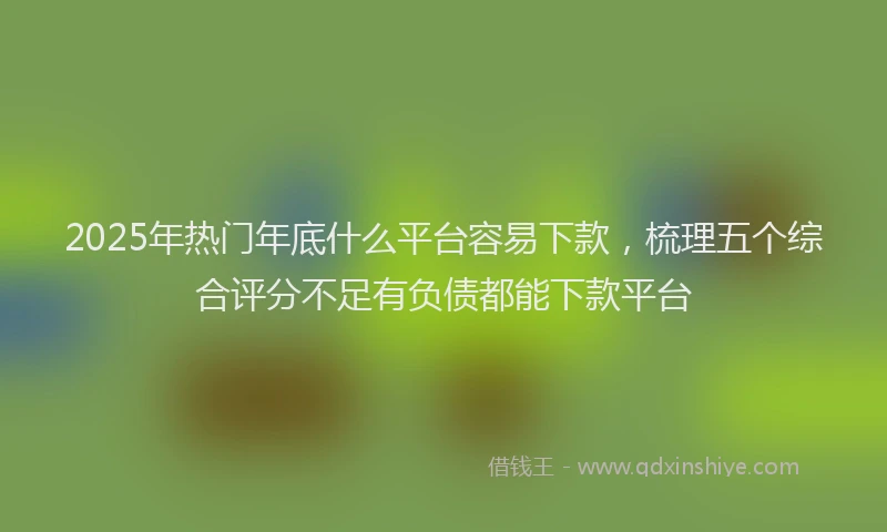 2025年热门年底什么平台容易下款，梳理五个综合评分不足有负债都能下款平台