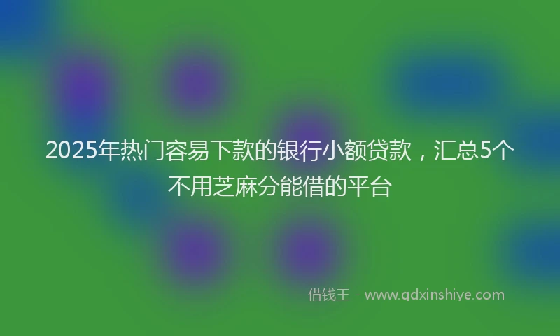 2025年热门容易下款的银行小额贷款，汇总5个不用芝麻分能借的平台