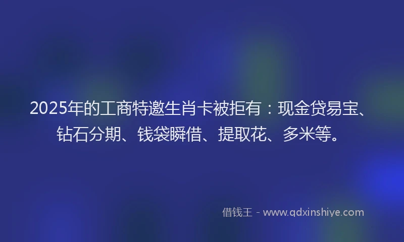 2025年的工商特邀生肖卡被拒有：现金贷易宝、钻石分期、钱袋瞬借、提取花、多米等。