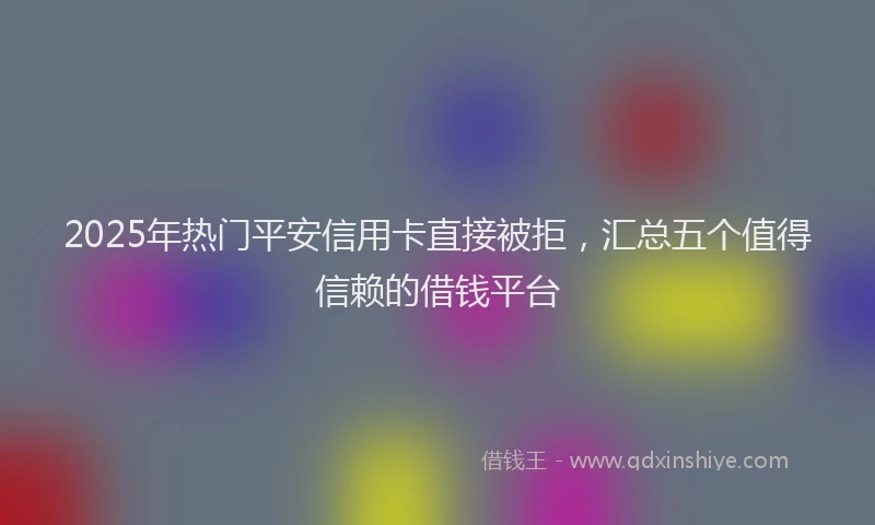2025年热门平安信用卡直接被拒，汇总五个值得信赖的借钱平台