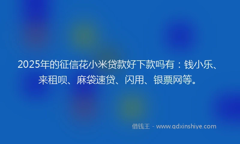 2025年的征信花小米贷款好下款吗有：钱小乐、来租呗、麻袋速贷、闪用、银票网等。