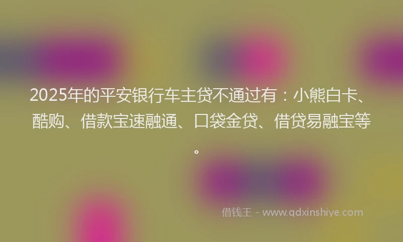 2025年的平安银行车主贷不通过有：小熊白卡、酷购、借款宝速融通、口袋金贷、借贷易融宝等。