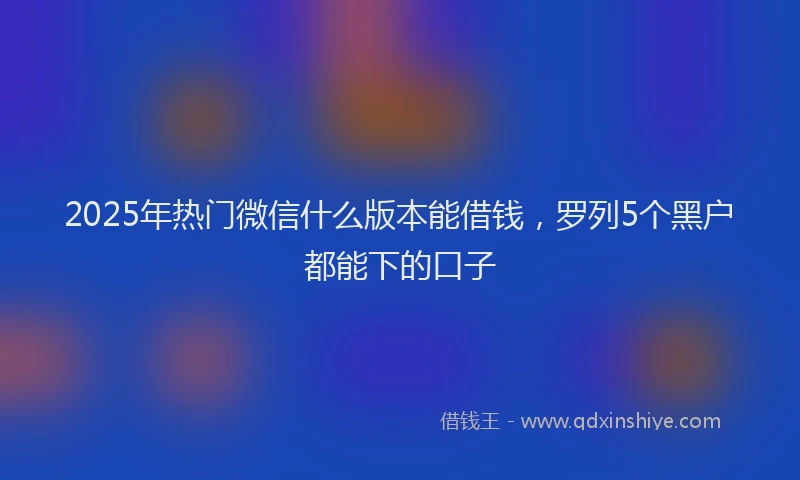 2025年热门微信什么版本能借钱，罗列5个黑户都能下的口子