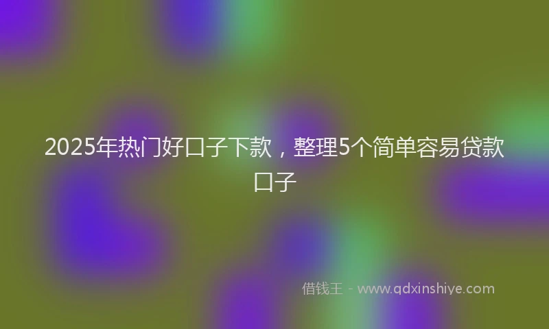 2025年热门好口子下款，整理5个简单容易贷款口子