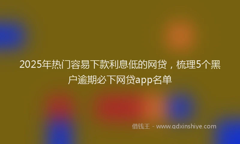2025年热门容易下款利息低的网贷，梳理5个黑户逾期必下网贷app名单