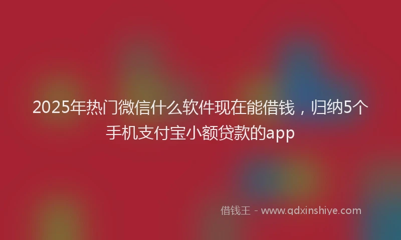 2025年热门微信什么软件现在能借钱，归纳5个手机支付宝小额贷款的app