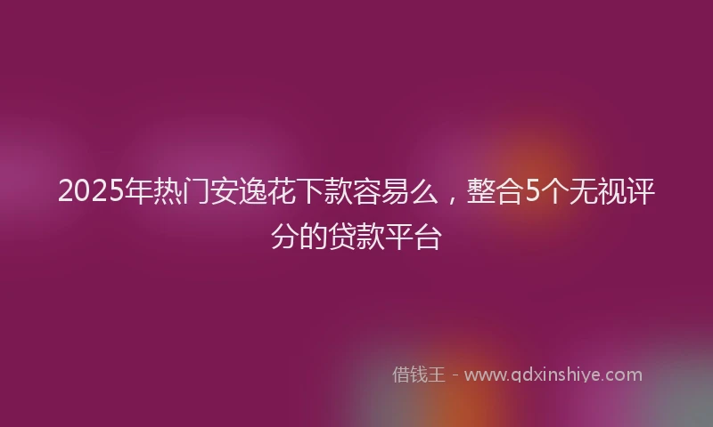 2025年热门安逸花下款容易么，整合5个无视评分的贷款平台