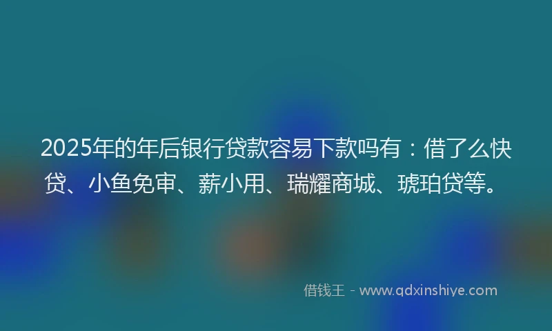 2025年的年后银行贷款容易下款吗有：借了么快贷、小鱼免审、薪小用、瑞耀商城、琥珀贷等。