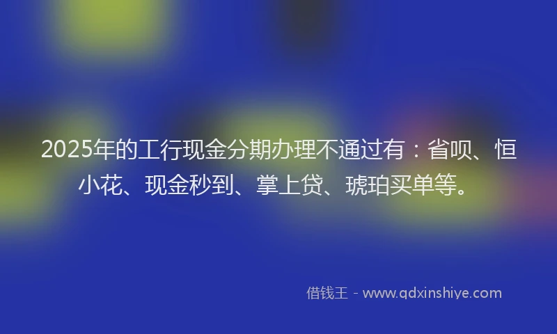 2025年的工行现金分期办理不通过有：省呗、恒小花、现金秒到、掌上贷、琥珀买单等。