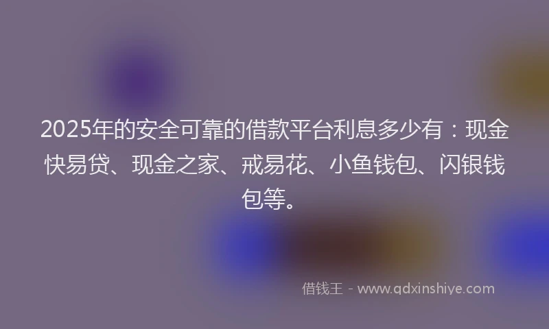 2025年的安全可靠的借款平台利息多少有：现金快易贷、现金之家、戒易花、小鱼钱包、闪银钱包等。