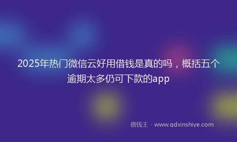 2025年热门微信云好用借钱是真的吗，概括五个逾期太多仍可下款的app