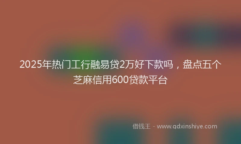 2025年热门工行融易贷2万好下款吗，盘点五个芝麻信用600贷款平台