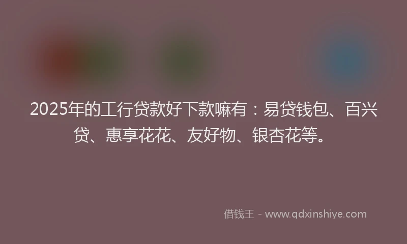 2025年的工行贷款好下款嘛有：易贷钱包、百兴贷、惠享花花、友好物、银杏花等。