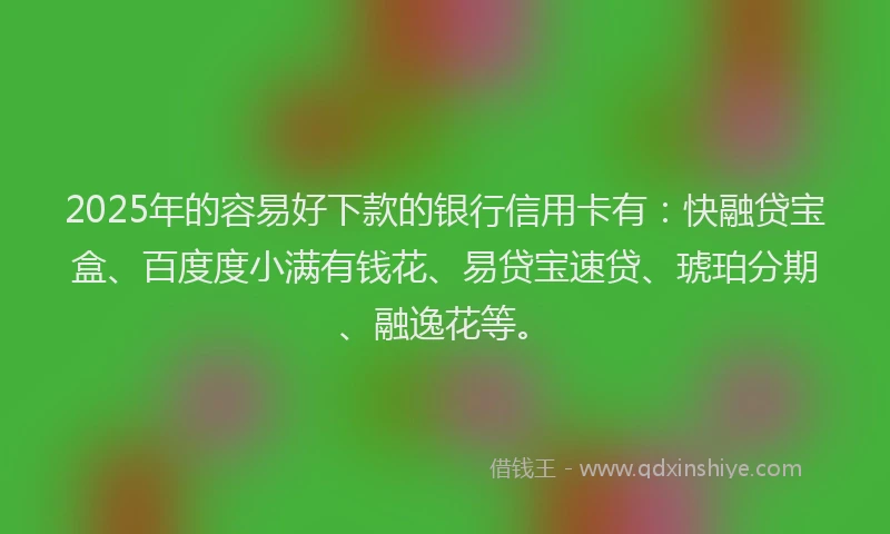 2025年的容易好下款的银行信用卡有：快融贷宝盒、百度度小满有钱花、易贷宝速贷、琥珀分期、融逸花等。