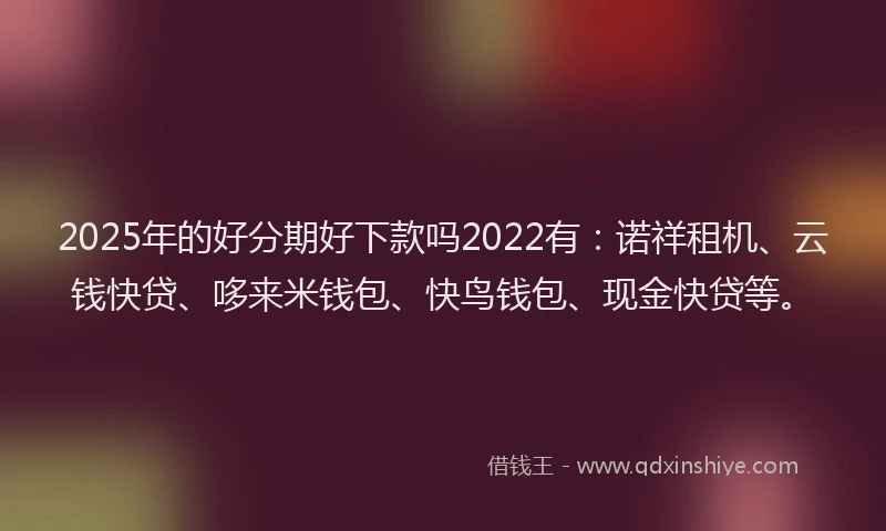 2025年的好分期好下款吗2022有：诺祥租机、云钱快贷、哆来米钱包、快鸟钱包、现金快贷等。