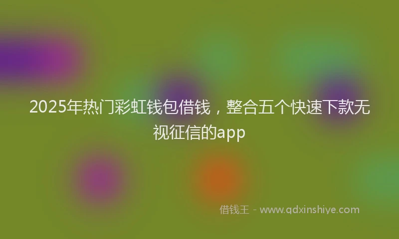 2025年热门彩虹钱包借钱，整合五个快速下款无视征信的app