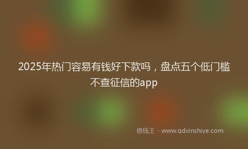 2025年热门容易有钱好下款吗，盘点五个低门槛不查征信的app