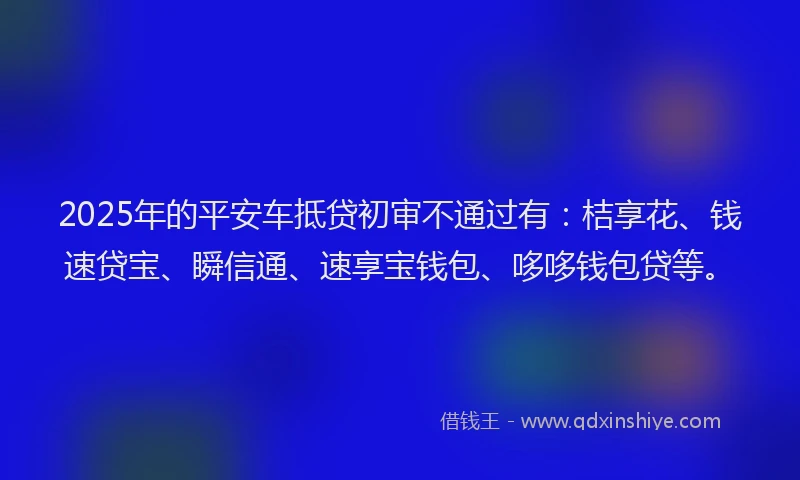 2025年的平安车抵贷初审不通过有：桔享花、钱速贷宝、瞬信通、速享宝钱包、哆哆钱包贷等。